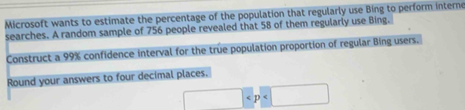 Microsoft wants to estimate the percentage of the population that regularly use Bing to perform interne 
searches. A random sample of 756 people revealed that 58 of them regularly use Bing. 
Construct a 99% confidence interval for the true population proportion of regular Bing users. 
Round your answers to four decimal places.
□