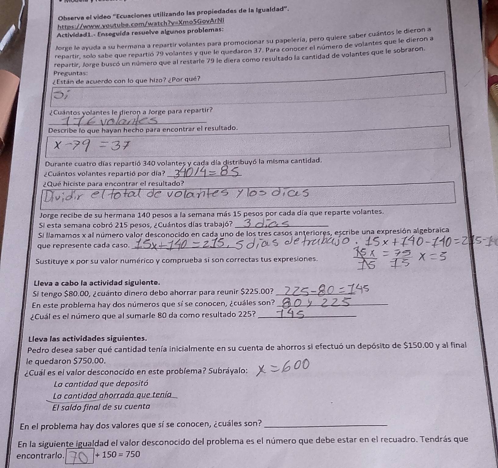 Observa el vídeo 'Ecuaciones utilizando las propiedades de la Igualdad'.
https://www.youtube.com/watch?v=Xmo5GovArNl
Actividad1.- Enseguída resuelve algunos problemas:
Jorge le ayuda a su hermana a repartir volantes para promocionar su papelería, pero quiere saber cuántos le dieron a
repartir, solo sabe que repartió 79 volantes y que le quedaron 37. Para conocer el número de volantes que le dieron a
repartir, Jorge buscó un número que al restarle 79 le diera como resultado la cantidad de volantes que le sobraron.
Preguntas:
¿Están de acuerdo con lo que hizo? ¿Por qué?
¿Cuántos volantes le dieron a Jorge para repartir?
_
Describe lo que hayan hecho para encontrar el resultado.
Durante cuatro días repartió 340 volantes y cada día distribuyó la misma cantidad.
¿Cuantos volantes repartió por día?_
¿Qué hiciste para encontrar el resultado?
Jorge recibe de su hermana 140 pesos a la semana más 15 pesos por cada día que reparte volantes.
Si esta semana cobró 215 pesos, ¿Cuántos días trabajó?_
Si llamamos x al número valor desconocido en cada uno de los tres casos anteriores, escribe una expresión algebraica
que represente cada caso._
Sustituye x por su valor numérico y comprueba si son correctas tus expresiones.
Lleva a cabo la actividad siguiente.
Si tengo $80.00, ¿cuánto dinero debo ahorrar para reunir $225.00?_
En este problema hay dos números que sí se conocen, ¿cuáles son?_
¿Cuál es el número que al sumarle 80 da como resultado 225?_
Lleva las actividades siguientes.
Pedro desea saber qué cantidad tenía inicialmente en su cuenta de ahorros si efectuó un depósito de $150.00 y al final
le quedaron $750.00.
¿Cuál es el valor desconocido en este problema? Subráyalo:
La cantidad que depositó
La cantidad ahorrada que tenía
El saldo final de su cuenta
En el problema hay dos valores que sí se conocen, ¿cuáles son?_
En la siguiente igualdad el valor desconocido del problema es el número que debe estar en el recuadro. Tendrás que
encontrarlo. □ +150=750