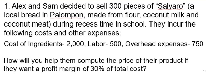 Alex and Sam decided to sell 300 pieces of “Salvaro” (a 
local bread in Palompon, made from flour, coconut milk and 
coconut meat) during recess time in school. They incur the 
following costs and other expenses: 
Cost of Ingredients - 2,000, Labor - 500, Overhead expenses - 750
How will you help them compute the price of their product if 
they want a profit margin of 30% of total cost?