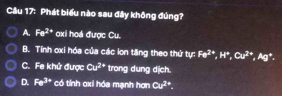 Phát biểu nào sau đây không đúng?
A. Fe^(2+) oxi hoá được Cu.
B. Tính oxi hóa của các ion tăng theo thứ tự: Fe^(2+), H^+, Cu^(2+), Ag^+.
C. Fe khử được Cu^(2+) trong dung dịch.
D. Fe^(3+) có tính oxi hóa mạnh hơn Cu^(2+)