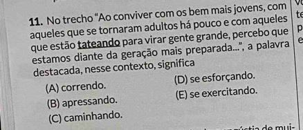 No trecho “Ao conviver com os bem mais jovens, com
aqueles que se tornaram adultos há pouco e com aqueles te
que estão tateando para virar gente grande, percebo que p
estamos diante da geração mais preparada..'', a palavra e
destacada, nesse contexto, significa
(A) correndo. (D) se esforçando.
(B) apressando. (E) se exercitando.
(C) caminhando.