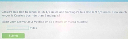 Cassie's bus ride to school is 16 1/2 miles and Santiago's bus ride is 9 5/8 miles. How much 
longer is Cassie's bus ride than Santiago's? 
Write your answer as a fraction or as a whole or mixed number.
miles
Submit