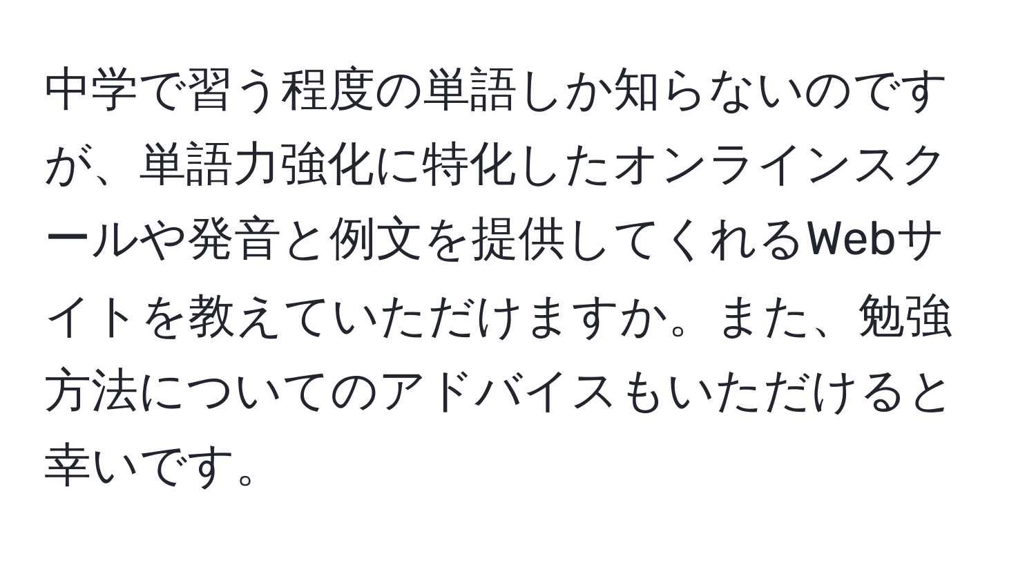 中学で習う程度の単語しか知らないのですが、単語力強化に特化したオンラインスクールや発音と例文を提供してくれるWebサイトを教えていただけますか。また、勉強方法についてのアドバイスもいただけると幸いです。