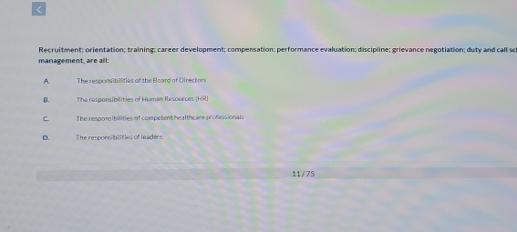 <
Recruitment; orientation; training; career development; compensation; performance evaluation; discipline; grievance negotiation; duty and call sc
management, are all:
 A The responsibilties of the Board of Directors
B. The responsibilities of Human Resources HR
C. The respomibilities of competent healthcare professionals
D. The responsibilities of leaders
11/75