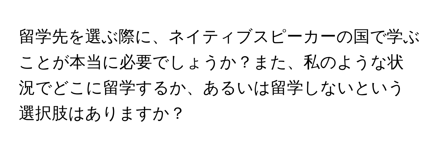 留学先を選ぶ際に、ネイティブスピーカーの国で学ぶことが本当に必要でしょうか？また、私のような状況でどこに留学するか、あるいは留学しないという選択肢はありますか？