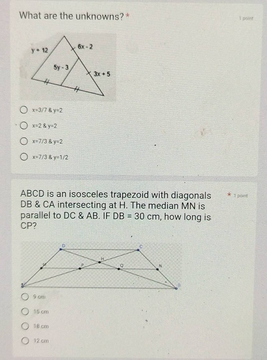 What are the unknowns?* 1 point
x=3/7 y=2
x=2 y=2
x=7/3 y=2
x=7/3 y=1/2
ABCD is an isosceles trapezoid with diagonals 1 point
DB & CA intersecting at H. The median MN is
parallel to DC & AB. IF DB=30cm , how long is
CP?
9 cm
15 cm
18 cm
12 cm