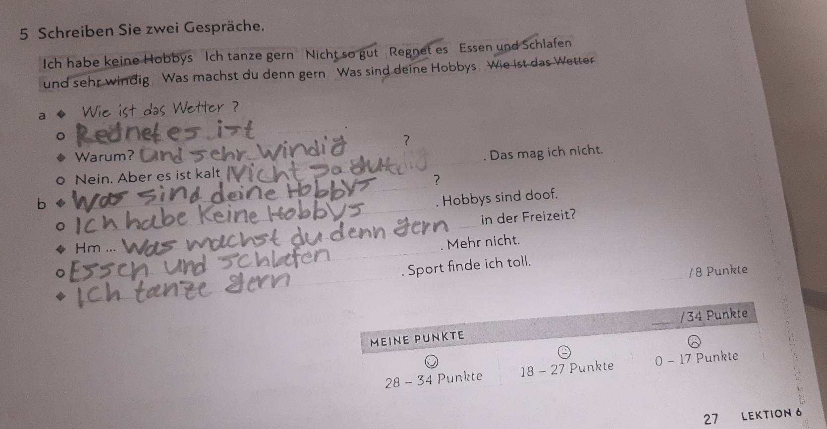 Schreiben Sie zwei Gespräche.
Ich habe keine Hobbys Ich tanze gern Nicht so gut Regnet es Essen und Schlafen
und sehr windig Was machst du denn gern Was sind deine Hobbys Wie ist das Wetter
a
das Wetter ?
？
Warum?
。 Nein. Aber es ist kalt . Das mag ich nicht.
？
b 
Hobbys sind doof.
in der Freizeit?
Hm .
Mehr nicht.
Sport finde ich toll.
/ 8 Punkte
27 LEKTION 6