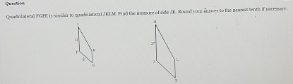 Question 
Quadnilateral FGHI is similar to quadsilateral JKLM. Find the measure of side JK. Roued your answer to the neanet tenth if necessary.