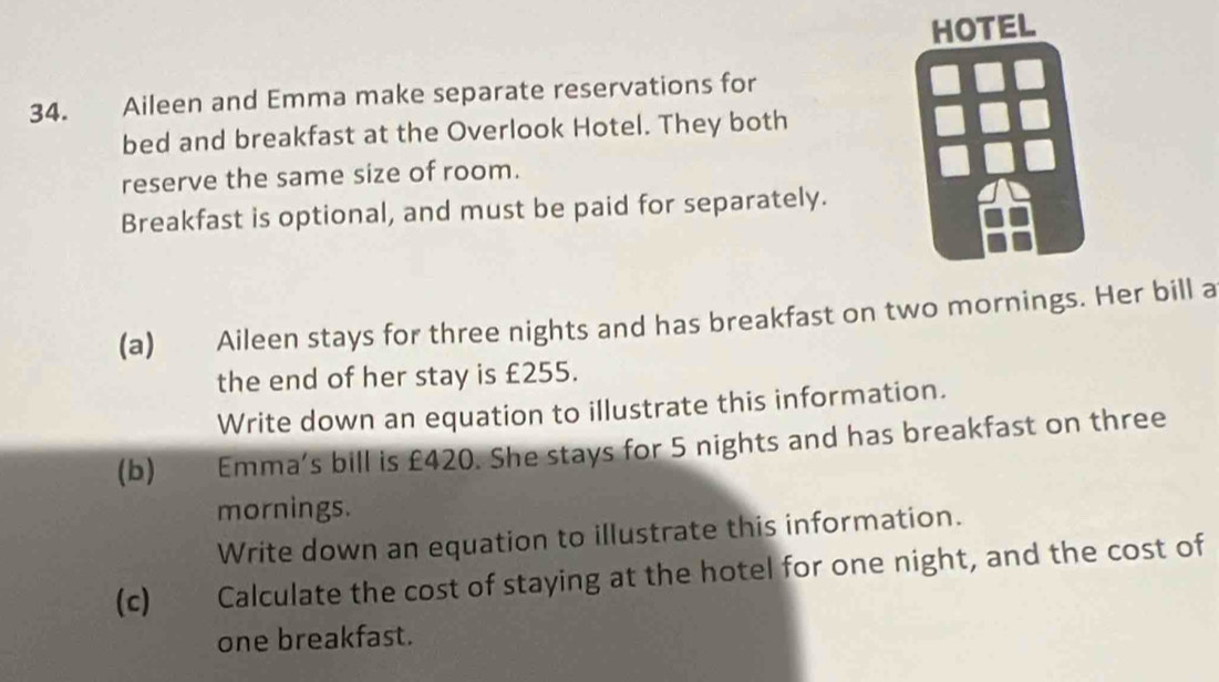 Aileen and Emma make separate reservations for 
bed and breakfast at the Overlook Hotel. They both 
reserve the same size of room. 
Breakfast is optional, and must be paid for separately. 
(a) Aileen stays for three nights and has breakfast on two mornings. Her bill a 
the end of her stay is £255. 
Write down an equation to illustrate this information. 
(b) €£ Emma's bill is £420. She stays for 5 nights and has breakfast on three 
mornings. 
Write down an equation to illustrate this information. 
(c) ( Calculate the cost of staying at the hotel for one night, and the cost of 
one breakfast.