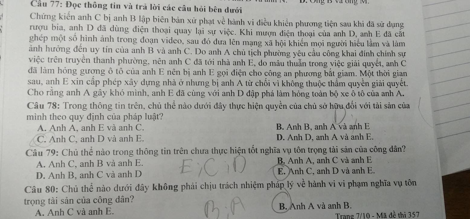 Ông B va ông M.
Cầu 77: Đọc thông tin và trả lời các câu hỏi bên dưới
Chứng kiến anh C bị anh B lập biên bản xử phạt về hành vi điều khiển phương tiện sau khi đã sử dụng
rượu bia, anh D đã dùng điện thoại quay lại sự việc. Khi mượn điện thoại của anh D, anh E đã cắt
ghép một số hình ảnh trong đoạn video, sau đó đưa lên mạng xã hội khiến mọi người hiểu lầm và làm
ảnh hưởng đến uy tín của anh B và anh C. Do anh A chủ tịch phường yêu cầu công khai đính chính sự
vriệc trên truyền thanh phường, nên anh C đã tới nhà anh E, do mâu thuẫn trong việc giải quyết, anh C
đã làm hỏng gương ô tô của anh E nên bị anh E gọi điện cho công an phương bắt giam. Một thời gian
sau, anh E xin cấp phép xây dựng nhà ở nhưng bị anh A từ chối vì không thuộc thẩm quyền giải quyết.
Cho rằng anh A gây khó mình, anh E đã cùng với anh D đập phá làm hỏng toàn bộ xe ô tô của anh A.
Câu 78: Trong thông tin trên, chủ thể nào dưới đây thực hiện quyền của chủ sở hữu đối với tài sản của
mình theo quy định của pháp luật?
A. Anh A, anh E và anh C. B. Anh B, anh A và anh E
C. Anh C, anh D và anh E. D. Anh D, anh A và anh E.
Câu 79: Chủ thể nào trong thông tin trên chưa thực hiện tốt nghĩa vụ tôn trọng tài sản của công dân?
A. Anh C, anh B và anh E. B. Anh A, anh C và anh E
D. Anh B, anh C và anh D E. Anh C, anh D và anh E.
Câu 80: Chủ thể nào dưới đây không phải chịu trách nhiệm pháp lý về hành vi vi phạm nghĩa vụ tôn
trọng tài sản của công dân?
A. Anh C và anh E. B. Anh A và anh B.
Trang 7/10 - Mã đề thi 357