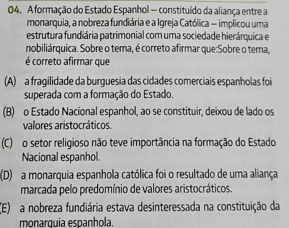 A formação do Estado Espanhol — constituído da aliança entre a
monarquia, a nobreza fundiária e a Igreja Católica — implicou uma
estrutura fundiária patrimonial com uma sociedade hierárquica e
nobiliárquica. Sobre o tema, é correto afirmar que:Sobre o tema,
é correto afirmar que
(A) a fragilidade da burguesia das cidades comerciais espanholas foi
superada com a formação do Estado.
(B) o Estado Nacional espanhol, ao se constituir, deixou de lado os
valores aristocráticos.
(C) o setor religioso não teve importância na formação do Estado
Nacional espanhol.
(D) a monarquia espanhola católica foi o resultado de uma aliança
marcada pelo predomínio de valores aristocráticos.
(E) a nobreza fundiária estava desinteressada na constituição da
monarquia espanhola.