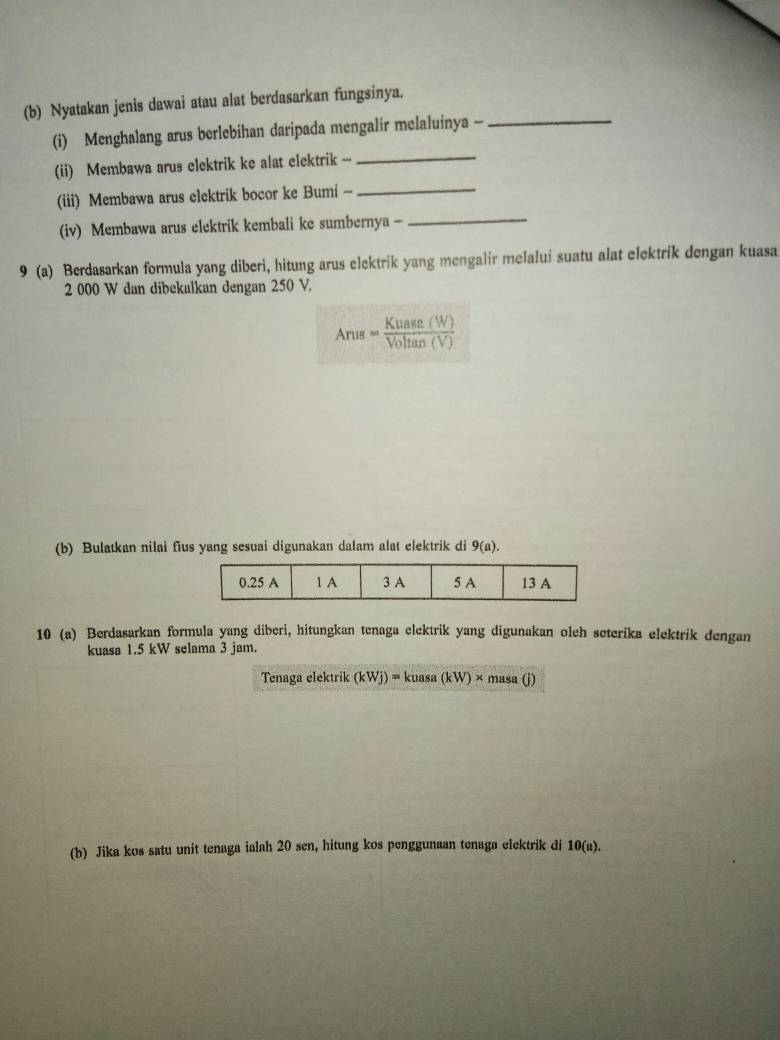 Nyatakan jenis dawai atau alat berdasarkan fungsinya._ 
_ 
(i) Menghalang arus berlebihan daripada mengalir melaluinya - 
_ 
(ii) Membawa arus elektrik ke alat elektrik -- 
_ 
(iii) Membawa arus elektrik bocor ke Bumi - 
(iv) Membawa arus elektrik kembali ke sumbernya - 
9 (a) Berdasarkan formula yang diberi, hitung arus elektrik yang mengalir melalui suatu alat elektrik dengan kuasa
2 000 W dan dibekalkan dengan 250 V.
Arus= Kuase(W)/Voltan (V) 
(b) Bulatkan nilai fius yang sesuai digunakan dalam alat elektrik di 9(a). 
10 (a) Berdasarkan formula yang diberi, hitungkan tenaga elektrik yang digunakan oleh seterika elektrik dengan 
kuasa 1.5 kW selama 3 jam. 
Tenaga elektrik (kWj)=kuasa(kW)* masa(j)
(b) Jika kos satu unit tenaga ialah 20 sen, hitung kos penggunaan tenaga elektrik di 10(a).