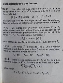 Caractéristiques des forces 
14,11 Une bille est suspendue à l'aide d'un fil; elle 
est soumise à son poids overline P. à la tension du fil 7 et à une 
force tels que
|beta |-|f|-20N at beta +f+F=0. 
Sachant que le fil fait un angle de 30°
taire un schéma et déterminer graphiquement la force F. avec la verticale. 
14.12 On exerce sur un solide des forces F_1 et f_2
orthogonales dont les droites d'action se coupent en un 
force point 8. Déterminer graphiquement, puis par le calcul, la
F=F_1+F_2 Application numérique
|vector F_1|=10N=2|hat F_2|
Quel est l'angle que fait la direction de F avec celle de overline F_3 ? 
14.13 Une force 7 d'intensité 4N a une direction 
verticale et est dirigée vers le bas. Déterminer graphique 
ment les vecteurs forces sulvants
F_1=2F; F_2=-3F; F_3=F_1-2F_2
14.14 Trois forces coplanaires overline F_1.overline F_2 ot F_F_3 , de même 
imensita égale a 40 25
N. forment entre elles les angles
(widehat F_1,widehat F_2)=(widehat F_2,widehat F_3)=60°. 
Déterminer
f-f_1+f_2+f_3 et F=F_1-F_2+F_3