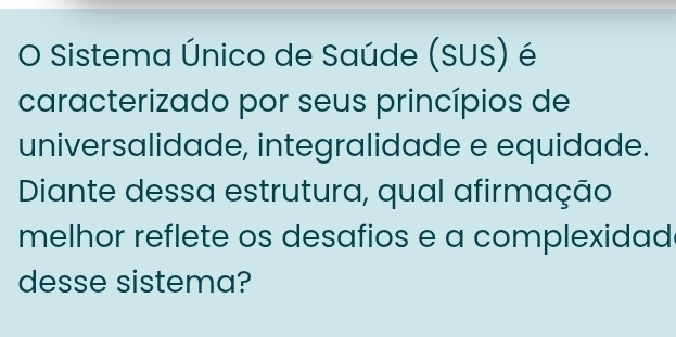 Sistema Único de Saúde (SUS) é 
caracterizado por seus princípios de 
universalidade, integralidade e equidade. 
Diante dessa estrutura, qual afirmação 
melhor reflete os desafios e a complexidad 
desse sistema?