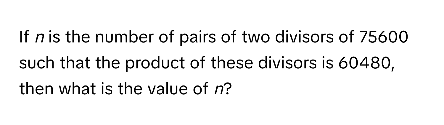 If *n* is the number of pairs of two divisors of 75600 such that the product of these divisors is 60480, then what is the value of *n*?