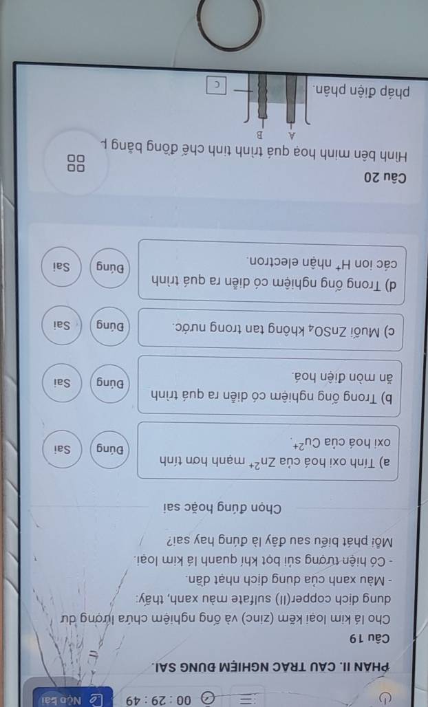 00:29:49 Nộo bài
PHAN II. CAU TRAC NGHIỆM ĐUNG SAI.
Câu 19
Cho lá kim loại kẽm (zinc) và ống nghiệm chứa lượng dư
dung dịch copper(II) sulfate màu xanh, thấy:
- Màu xanh của dung dịch nhạt dần.
- Có hiện tượng sủi bọt khí quanh lá kim loại.
Mỗi phát biểu sau đây là đúng hay sai?
Chọn đúng hoặc sai
a) Tính oxi hoá của Zn^(2+) mạnh hơn tính Đúng Sai
oxi hoá của Cu^(2+). 
b) Trong ống nghiệm có diễn ra quá trình
Đúng
ăn mòn điện hoá. Sai
c) Muối ZnSO_4 không tan trong nước. Đúng Sai
d) Trong ống nghiệm có diễn ra quá trình
Đúng
các ion H^+ nhận electron. Sai
Câu 20
Hình bên minh hoạ quá trình tinh chế đồng bằng p
A B
pháp điện phân.
C