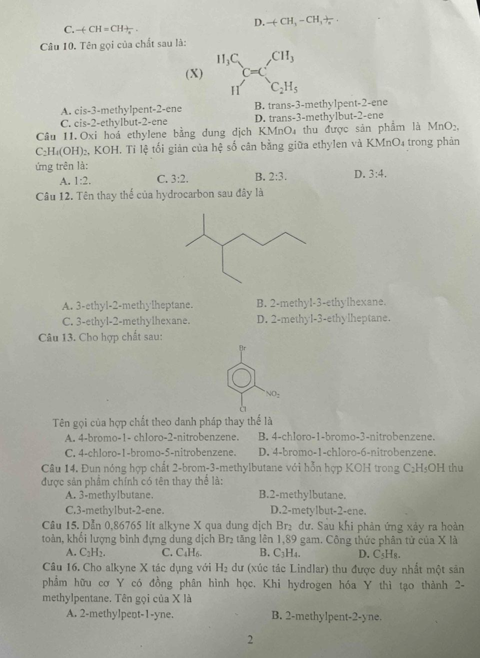 D. -(CH_3-CH_3)_n.
C. -()+CH=CH
Câu 10. Tên gọi của chất sau là:
(X) ^H_3CC=C_C_2H_5^CH_3
A. cis-3-methylpent-2-ene B. trans-3-methylpent-2-ene
C. cis-2-ethylbut-2-ene D. trans-3-methylbut-2-ene
Câu 11.Oxi hoá ethylene bằng dung dịch KMnO₄ thu được sản phầm là MnO₂,
C_2H_4(OH)_2 2, KOH. Tỉ lệ tối giản của hệ số cân bằng giữa ethylen và KMnO4 trong phản
ứng trên là:
A. 1:2. C. 3:2. B. 2:3. D. 3:4.
Câu 12. Tên thay thế của hydrocarbon sau đây là
A. 3-ethyl-2-methylheptane. B. 2-methyl-3-ethylhexane.
C. 3-ethyl-2-methylhexane. D. 2-methyl-3-ethylheptane.
Câu 13. Cho hợp chất sau:
Br
NO_2
Tên gọi của hợp chất theo danh pháp thay thế là
A. 4-bromo-1- chloro-2-nitrobenzene. B. 4-chloro-1-bromo-3-nitrobenzene.
C. 4-chloro-1-bromo-5-nitrobenzene. D. 4-bromo-1-chloro-6-nitrobenzene.
Câu 14. Đun nóng hợp chất 2-brom-3-methylbutane với hỗn hợp KOH trong C_2H_5OH thu
được sản phầm chính có tên thay thể là:
A. 3-methylbutane. B.2-methylbutane.
C.3-methylbut-2-ene. D.2-metylbut-2-ene.
Câu 15. Dẫn 0,86765 lít alkyne X qua dung dịch Br₂ dư. Sau khi phản ứng xảy ra hoàn
toàn, khối lượng bình đựng dung dịch Br₂ tăng lên 1,89 gam. Công thức phân tử của X là
A. C_2H_2. C. C₄H6. B. C_3H_4. D. C_5H_8.
Câu 16. Cho alkyne X tác dụng với H_2 dư (xúc tác Lindlar) thu được duy nhất một sản
phẩm hữu cơ Y có đồng phân hình học. Khi hydrogen hóa Y thì tạo thành 2-
methylpentane. Tên gọi của X là
A. 2-methylpent-1-yne. B. 2-methylpent-2-yne.
2