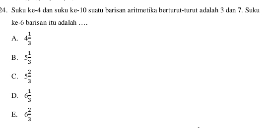 Suku ke -4 dan suku ke- 10 suatu barisan aritmetika berturut-turut adalah 3 dan 7. Suku
ke -6 barisan itu adalah ……
A. 4 1/3 
B. 5 1/3 
C. 5 2/3 
D. 6 1/3 
E. 6 2/3 