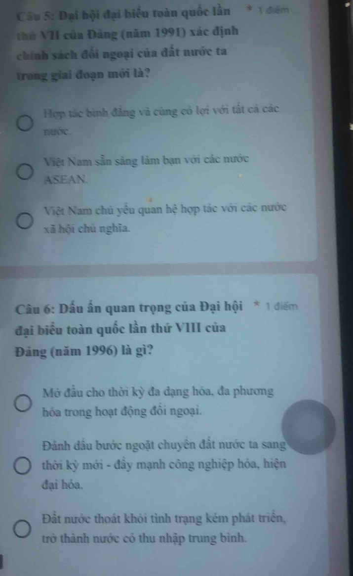 Đại hội đại biểu toàn quốc lần * 1 điểm
thứ VII của Đảng (năm 1991) xác định
chính sách đối ngoại của đất nước ta
trong giai đoạn mới là?
Hợp tác bình đăng và cùng có lợi với tất cả các
nước.
Việt Nam sẵn sàng làm bạn với các nước
ASEAN.
Việt Nam chủ yếu quan hệ hợp tác với các nước
xã hội chú nghĩa.
Câu 6: Dấu ấn quan trọng của Đại hội * 1 điểm
đại biểu toàn quốc lần thứ VIII của
Đảng (năm 1996) là gì?
Mớ đầu cho thời kỳ đa dạng hóa, đa phương
hóa trong hoạt động đồi ngoại.
Đánh dầu bước ngoặt chuyên đất nước ta sang
thời kỳ mới - đầy mạnh công nghiệp hóa, hiện
đại hóa.
Đắt nước thoát khói tình trạng kém phát triển,
trở thành nước có thu nhập trung bình.