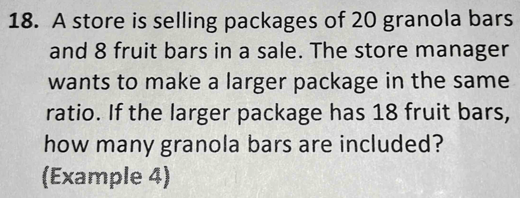 A store is selling packages of 20 granola bars 
and 8 fruit bars in a sale. The store manager 
wants to make a larger package in the same 
ratio. If the larger package has 18 fruit bars, 
how many granola bars are included? 
(Example 4)