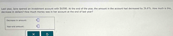 Last year, Jane opened an investment account with $6500. At the end of the year, the amount in the account had decreased by 26.6%. How much is this 
decrease in dollars? How much money was in her account at the end of last year? 
Decrease in amount: 
Year-end amount: 
×