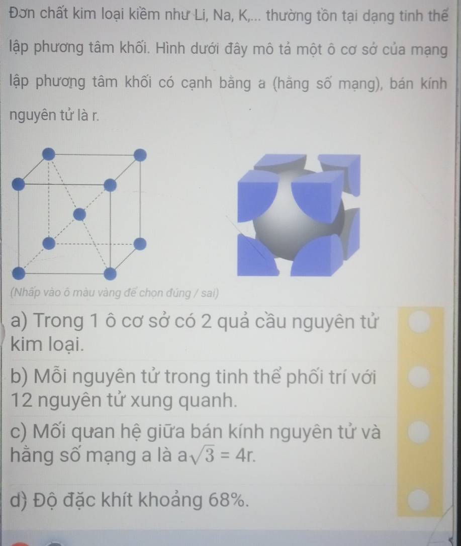 Đơn chất kim loại kiềm như Li, Na, K,... thường tồn tại dạng tinh thế
lập phương tâm khối. Hình dưới đây mô tả một ô cơ sở của mạng
lập phương tâm khối có cạnh bằng a (hằng số mạng), bán kính
nguyên tử là r.
(Nhấp vào ô màu vàng để chọn đúng / sai)
a) Trong 1 ô cơ sở có 2 quả cầu nguyên tử
kim loại.
b) Mỗi nguyên tử trong tinh thể phối trí với
12 nguyên tử xung quanh.
c) Mối quan hệ giữa bán kính nguyên tử và
hằng số mạng a là asqrt(3)=4r.
d) Độ đặc khít khoảng 68%.