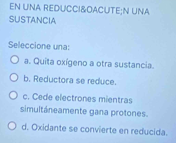 EN UNA REDUCCI&OACUTE;N UNA
SUSTANCIA
Seleccione una:
a. Quita oxígeno a otra sustancia.
b. Reductora se reduce.
c. Cede electrones mientras
simultáneamente gana protones.
d. Oxidante se convierte en reducida.