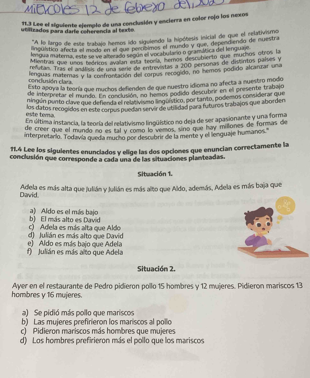 11.3 Lee el siguiente ejemplo de una conclusión y encierra en color rojo los nexos
utilizados para darle coherencia al texto.
''A lo largo de este trabajo hemos ido siguiendo la hipótesis inicial de que el relativismo
lingüístico afecta el modo en el que percibimos el mundo y que, dependiendo de nuestra
lengua materna, este se ve alterado según el vocabulario o gramática del lenguaje.
Mientras que unos teóricos avalan esta teoría, hemos descubierto que muchos otros la
refutan. Tras el análisis de una serie de entrevistas a 200 personas de distintos países y
lenguas maternas y la confrontación del corpus recogido, no hemos podido alcanzar una
conclusión clara.
Esto apoya la teoría que muchos defienden de que nuestro idioma no afecta a nuestro modo
de interpretar el mundo. En conclusión, no hemos podido descubrir en el presente trabajo
ningún punto clave que defienda el relativismo lingüístico, por tanto, podemos considerar que
los datos recogidos en este corpus puedan servir de utilidad para futuros trabajos que aborden
este tema.
En última instancia, la teoría del relativismo lingüístico no deja de ser apasionante y una forma
de creer que el mundo no es tal y como lo vemos, sino que hay millones de formas de
interpretarlo. Todavía queda mucho por descubrir de la mente y el lenguaje humanos.'
11.4 Lee los siguientes enunciados y elige las dos opciones que enuncian correctamente la
conclusión que corresponde a cada una de las situaciones planteadas.
Situación 1.
Adela es más alta que Julián y Julián es más alto que Aldo, además, Adela es más baja que
David.
a) Aldo es el más bajo
b) El más alto es David
c) Adela es más alta que Aldo
d) Julián es más alto que David
e) Aldo es más bajo que Adela
f) Julián es más alto que Adela
Situación 2.
Ayer en el restaurante de Pedro pidieron pollo 15 hombres y 12 mujeres. Pidieron mariscos 13
hombres y 16 mujeres.
a) Se pidió más pollo que mariscos
b) Las mujeres prefirieron los mariscos al pollo
c) Pidieron mariscos más hombres que mujeres
d) Los hombres prefirieron más el pollo que los mariscos