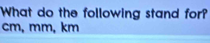 What do the following stand for?
cm, mm, km