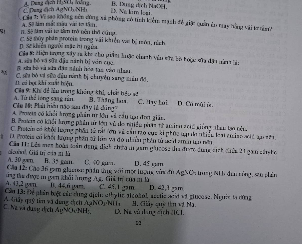 dang
A. Dung dịch H_2SO_4 loàng. B. Dung dịch NaOH.
C. Dung dịch AgNO_3/NH_3. D. Na kim loại.
Cầu 7: Vì sao không nên dùng xà phòng có tính kiểm mạnh để giặt quần áo may bằng vải tơ tằm?
A. Sẽ làm mắt màu vải tơ tằm.
ại B. Sẽ làm vải tơ tằm trở nên thô cứng.
C. Sẽ thủy phân protein trong vải khiến vải bị mòn, rách.
D. Sẽ khiến người mặc bị ngứa.
ầu 8: Hiện tượng xảy ra khi cho giấm hoặc chanh vào sữa bò hoặc sữa đậu nành là:
A. sữa bò và sữa đậu nành bị vón cục.
B. sữa bò và sữa đậu nành hòa tan vào nhau.
sợi C. sữa bò và sữa đậu nành bị chuyển sang màu đỏ.
D. có bọt khí xuất hiện.
Câu 9: Khi để lâu trong không khí, chất béo sẽ
A. Từ thể lỏng sang rắn. B. Thăng hoa. C. Bay hơi. D. Có mùi ôi.
Câu 10: Phát biểu nào sau đây là đúng?
A. Protein có khối lượng phân tử lớn và cấu tạo đơn giản.
B. Protein có khối lượng phân tử lớn và do nhiều phân tử amino acid giống nhau tạo nên.
C. Protein có khối lượng phân tử rất lớn và cấu tạo cực kì phức tạp do nhiều loại amino acid tạo nên.
D. Protein có khối lượng phân tử lớn và do nhiều phân tử acid amin tạo nên.
Câu 11: Lên men hoàn toàn dung dịch chứa m gam glucose thu được dung dịch chứa 23 gam ethylic
alcohol. Giá trị của m là
A. 30 gam. B. 35 gam. C. 40 gam. D. 45 gam.
Câu 12: Cho 36 gam glucose phản ứng với một lượng vừa đủ AgNO_3 trong NH_3 đun nóng, sau phản
ứng thu được m gam khối lượng Ag. Giá trị của m là
A. 43,2 gam. B. 44,6 gam. C. 45,1 gam. D. 42,3 gam.
Câu 13: Để phân biệt các dung dịch: ethylic alcohol, acetic acid và glucose. Người ta dùng
A. Giấy quỳ tím và dung dịch AgNO_3/NH_3. B. Giấy quỳ tím và Na.
C. Na và dung dịch AgNO_3/NH_3. D. Na và dung dịch HCl.
93