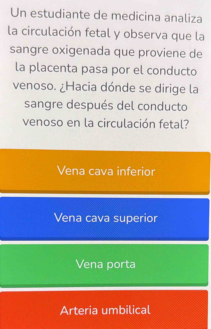 Un estudiante de medicina analiza
la circulación fetal y observa que la
sangre oxigenada que proviene de
la placenta pasa por el conducto
venoso. ¿Hacia dónde se dirige la
sangre después del conducto
venoso en la circulación fetal?
Vena cava inferior
Vena cava superior
Vena porta
Arteria umbilical