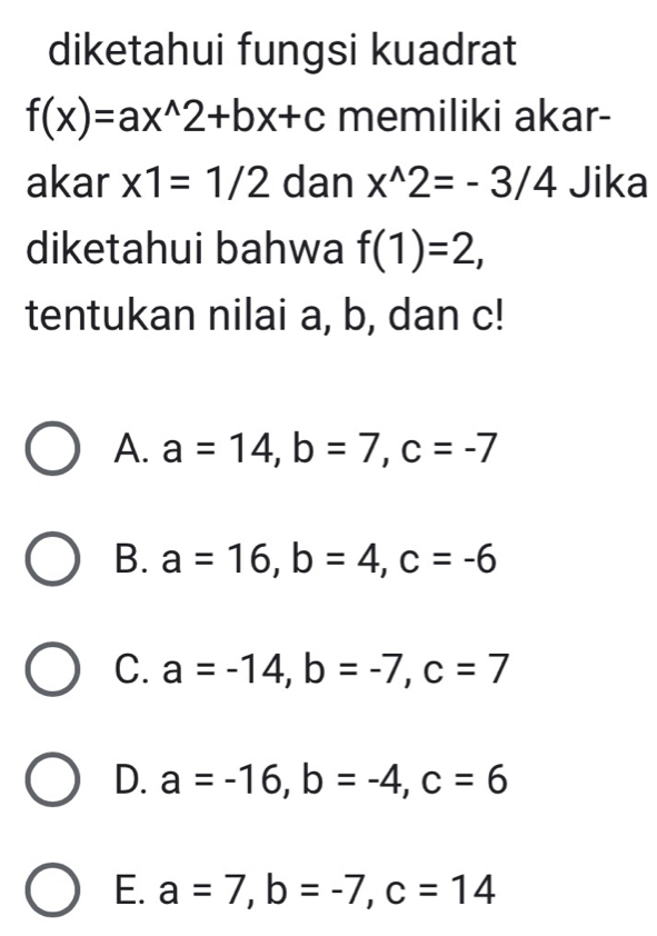 diketahui fungsi kuadrat
f(x)=ax^(wedge)2+bx+c memiliki akar-
akar x1=1/2 dan x^(wedge)2=-3/4 Jika
diketahui bahwa f(1)=2, 
tentukan nilai a, b, dan c!
A. a=14, b=7, c=-7
B. a=16, b=4, c=-6
C. a=-14, b=-7, c=7
D. a=-16, b=-4, c=6
E. a=7, b=-7, c=14