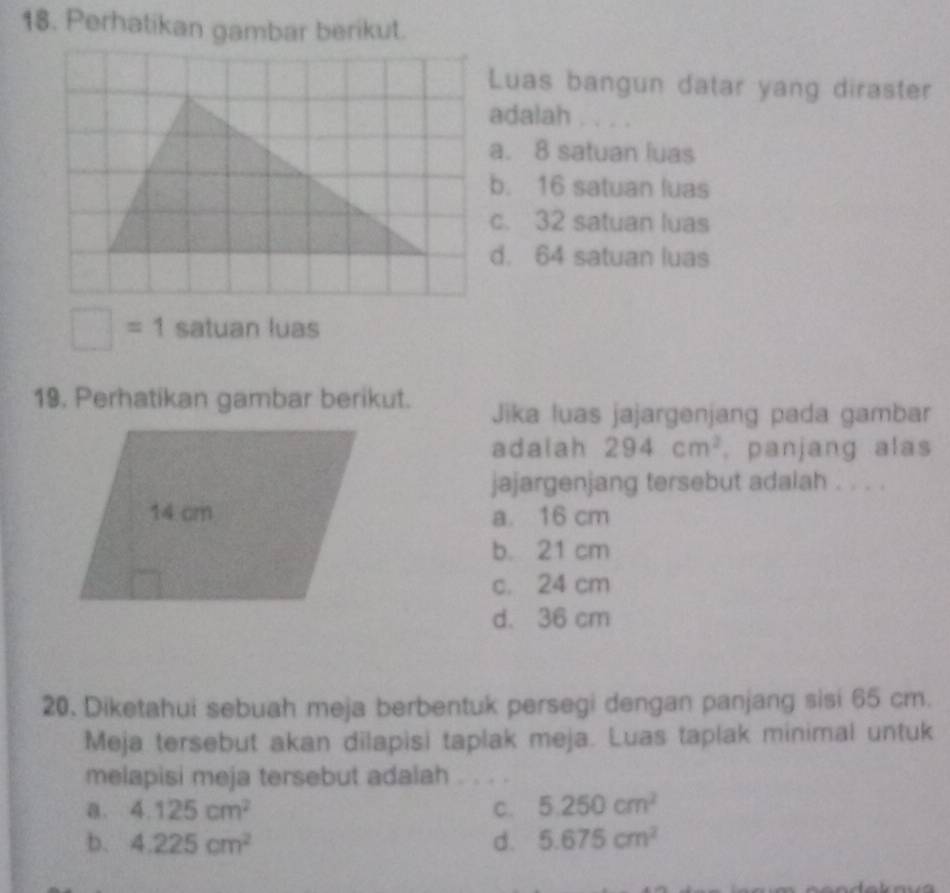 Perhatikan gambar berikut.
Luas bangun datar yang diraster
adalah . . . .
a. 8 satuan luas
b. 16 satuan luas
c. 32 satuan luas
d. 64 satuan luas
□ =1 satuan luas
19. Perhatikan gambar berikut. Jika luas jajargenjang pada gambar
adalah 294cm^2. panjang alas
jajargenjang tersebut adalah . . . .
a. 16 cm
b. 21 cm
c. 24 cm
d. 36 cm
20. Diketahui sebuah meja berbentuk persegi dengan panjang sisi 65 cm.
Meja tersebut akan dilapisi taplak meja. Luas taplak minimal untuk
melapisi meja tersebut adalah
a. 4.125cm^2 C. 5.250cm^2
b. 4.225cm^2 d. 5.675cm^2