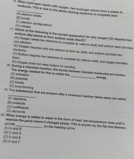 When hydrogen reacts with oxygen, two hydrogen atoms form a stable H,
molecule. This is due to the atoms sharing electrons to complete their
(A) electron shells
(B) bonds
(C) electron configurations
(D) orbitals
17. Which of the following is the correct explanation for why oxygen (O) requires two
sodium (Na) atoms to form sodium oxide (Na:O)?
one electron.
(A) Oxygen needs two electrons to complete its valence shell, and sodium each provides
electrons.
(B) Oxygen requires only one electron to form an octet, and sodium provides two
them.
(C) Sodium requires two electrons to complete its valence shell, and oxygen provides
(D) Oxygen does not need sodium for bonding.
18. During a chemical reaction, the bonds between reactant molecules are broken. energy.
The energy needed for this is called the
(A) activation
(B) potential
(C) kinetic
(D) bond-forming
19. The substances that are present after a chemical reaction takes place are called
(A) reactants
(B) products
(C) coefficients
(D) elements
20. When energy is added to water in the form of heat, the temperature rises until it
reaches the point where it changes phase. This is shown by the flat line between
points
(A) A and B on the heating curve.
(B) C and D
(C) D and E
(D) E and F