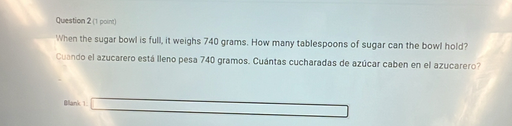 When the sugar bowl is full, it weighs 740 grams. How many tablespoons of sugar can the bowl hold? 
Cuando el azucarero está lleno pesa 740 gramos. Cuántas cucharadas de azúcar caben en el azucarero? 
Blank 1: □