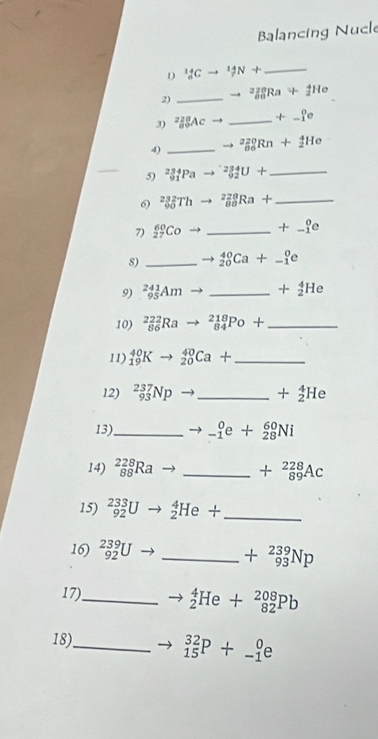 Balancing Nucl 
D _6^((14)Cto ^14)N+ _ 
2) _ to _(80)^(220)Ra+_2^(4He
3) _a^2beginarray)r 8Ac to _ +_(-1)^0e
4)_
_(86)^(220)Rn+_2^(4He
_ 
5) _(91)^(234)Pa _(92)^(234)U+ _ 
0 _(90)^(232)Th _(88)^(228)Ra+ _ 
7 _(27)^(60)Coto _
+_(-1)^0e
8)_
_(20)^(40)Ca+_(-1)^0e
9) _(95)^(241)Am _
+_2^4He
10) _(86)^(222)Ra _(84)^(218)Po+ _ 
11) _(19)^(40)K- _(20)^(40)Ca+ _ 
12) _(93)^(237)Np _ +_2^4He
13)_ _(-1)^0e+_(28)^(60)Ni
14) _(88)^(228)Ra _ +beginarray)r 228 89endarray Ac
15) _(92)^(233)U _2^(4He+ _ 
16) _(92)^(239)U
_ +beginarray)r 239 93endarray Np
17)_
_2^4He+_(82)^(208)Pb
18)_
_(15)^(32)P+_(-1)^0e