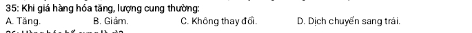 35: Khi giá hàng hóa tăng, lượng cung thường:
A. Tăng. B. Giảm. C. Không thay đổi. D. Dịch chuyển sang trái.