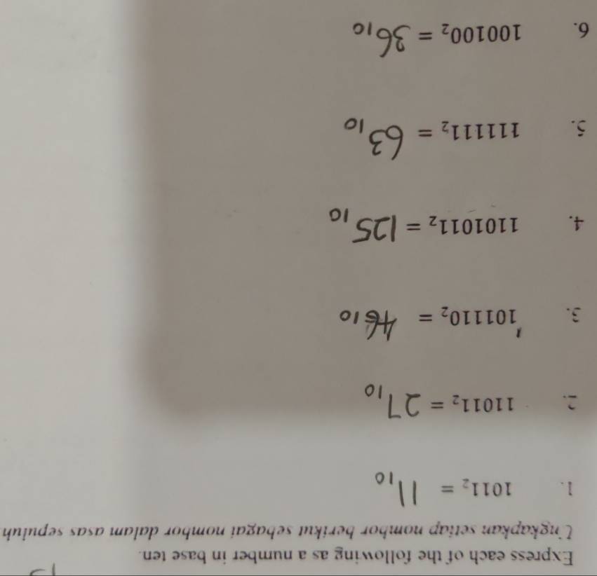 Express each of the following as a number in base ten. 
Ungkapkan setiap nombor berikut sebagai nombor dalam asas sepuluh 
1. 1011_2=
2. 11011_2=
3. 101110_2=
4. 1101011_2=
5. 111111_2=
6. 100100_2=