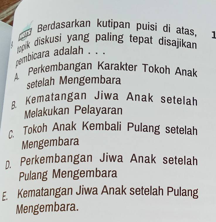 rp Berdasarkan kutipan puisi di atas, 1
topik diskusi yang paling tepat disajikan 
pembicara adalah . . .
A. Perkembangan Karakter Tokoh Anak
setelah Mengembara
B. Kematangan Jiwa Anak setelah
Melakukan Pelayaran
C. Tokoh Anak Kembali Pulang setelah
Mengembara
D. Perkembangan Jiwa Anak setelah
Pulang Mengembara
E. Kematangan Jiwa Anak setelah Pulang
Mengembara.