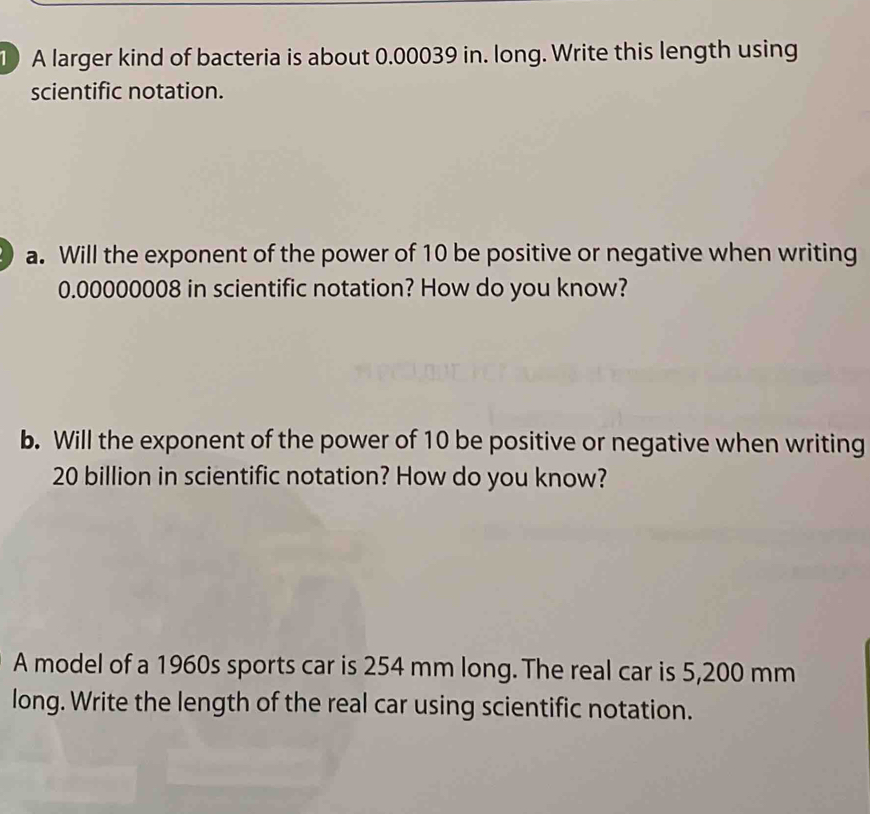 A larger kind of bacteria is about 0.00039 in. long. Write this length using 
scientific notation. 
a. Will the exponent of the power of 10 be positive or negative when writing
0.00000008 in scientific notation? How do you know? 
b. Will the exponent of the power of 10 be positive or negative when writing
20 billion in scientific notation? How do you know? 
A model of a 1960s sports car is 254 mm long. The real car is 5,200 mm
long. Write the length of the real car using scientific notation.