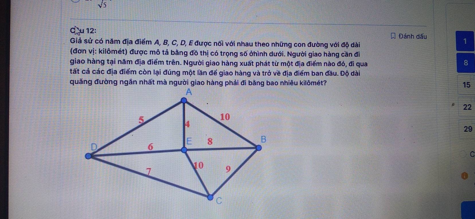 sqrt 5 
c) çu 12:
Đánh dấu
Giả sử có năm địa điểm A, B, C, D, E được nối với nhau theo những con đường với độ dài
1
(đơn vị: kilômét) được mô tả bằng đồ thị có trọng số ởhình dưới. Người giao hàng cần đi
giao hàng tại năm địa điểm trên. Người giao hàng xuất phát từ một địa điểm nào đó, đi qua 8
tất cả các địa điểm còn lại đúng một lần để giao hàng và trở về địa điểm ban đầu. Độ dài
15
22
29
C