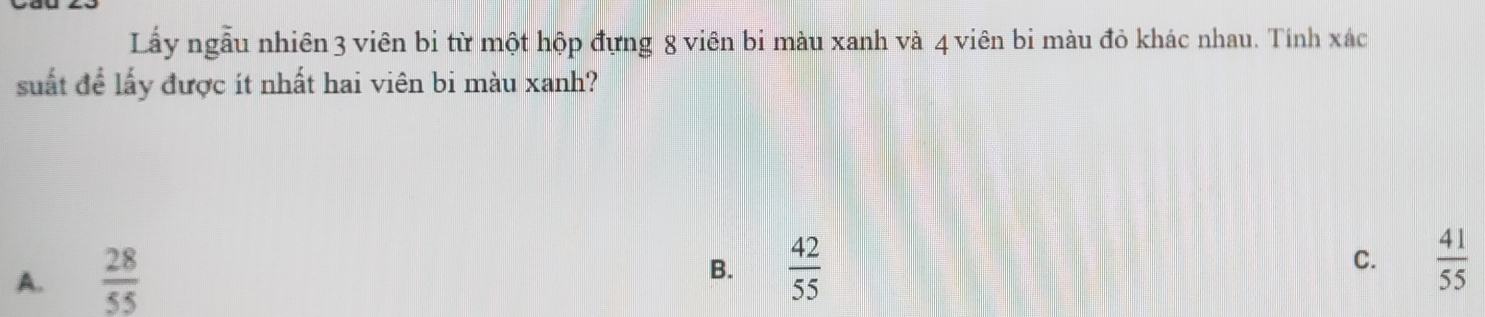 Lầấy ngẫu nhiên 3 viên bi từ một hộp đựng 8 viên bi màu xanh và 4 viên bi màu đỏ khác nhau. Tính xác
suất để lấy được ít nhất hai viên bi màu xanh?
A.  28/55 
B.  42/55   41/55 
C.