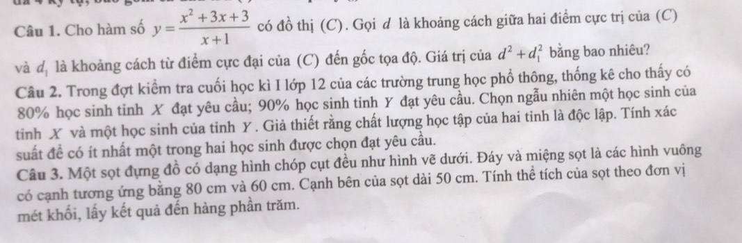 Cho hàm số y= (x^2+3x+3)/x+1  có đồ thị (C). Gọi d là khoảng cách giữa hai điểm cực trị của (C) 
và đị là khoảng cách từ điểm cực đại của (C) đến gốc tọa độ. Giá trị của d^2+d_1^2 bằng bao nhiêu? 
Câu 2. Trong đợt kiểm tra cuối học kì I lớp 12 của các trường trung học phổ thông, thống kê cho thấy có
80% học sinh tinh X đạt yêu cầu; 90% học sinh tinh Y đạt yêu cầu. Chọn ngẫu nhiên một học sinh của 
tỉnh X và một học sinh của tỉnh Y. Giả thiết rằng chất lượng học tập của hai tinh là độc lập. Tính xác 
suất đề có ít nhất một trong hai học sinh được chọn đạt yêu cầu. 
Câu 3. Một sọt đựng đồ có dạng hình chóp cụt đều như hình vẽ dưới. Đáy và miệng sọt là các hình vuông 
có cạnh tương ứng bằng 80 cm và 60 cm. Cạnh bên của sọt dài 50 cm. Tính thể tích của sọt theo đơn vị 
mét khối, lấy kết quả đến hàng phần trăm.