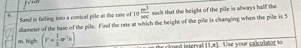 ∈tlimits _0sqrt(x)dx
Sand is falling into a conical pile at the rate of 10 m^3/sec   such that the height of the pile is always half the 
9. 
diameter of the base of the pile. Find the rate at which the height of the pile is changing when the pile is 5
m. high. (V= 1/3 π r^2h)
the closed interval [1,π ]. Use your calculator to