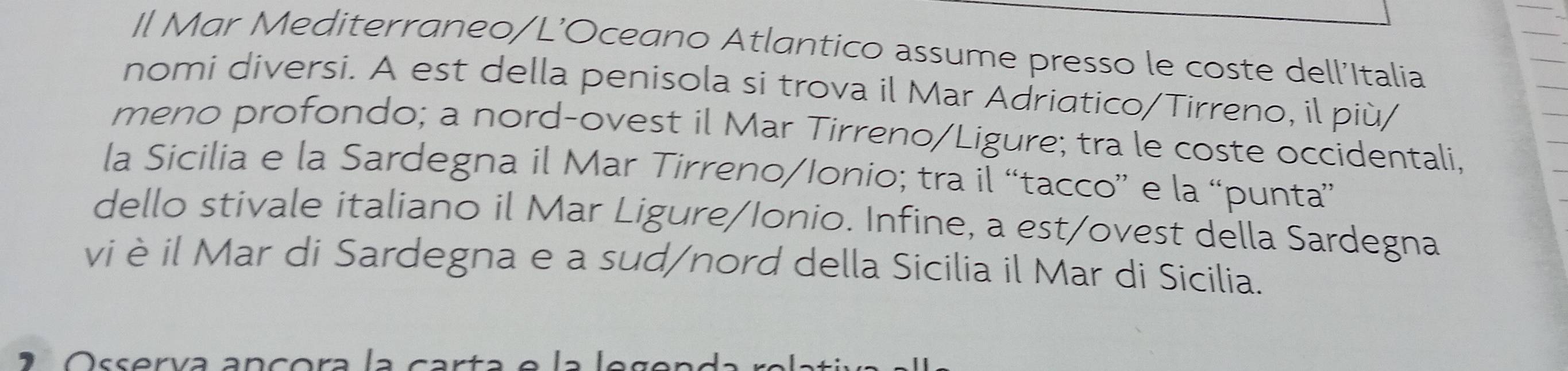 Il Mar Mediterraneo/L’Oceano Atlantico assume presso le coste dell'Italia 
nomi diversi. A est della penisola si trova il Mar Adriatico/Tirreno, il più/ 
meno profondo; a nord-ovest il Mar Tirreno/Ligure; tra le coste occidentali, 
la Sicilia e la Sardegna il Mar Tirreno/Ionio; tra il “tacco” e la “punta” 
dello stivale italiano il Mar Ligure/Ionio. Infine, a est/ovest della Sardegna 
vi è il Mar di Sardegna e a sud/nord della Sicilia il Mar di Sicilia. 
2 Osserva ançora la carta e la