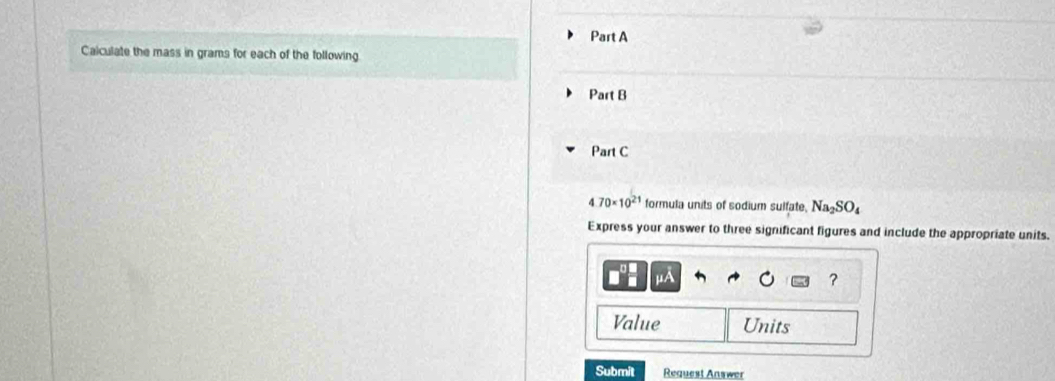 Calculate the mass in grams for each of the following 
Part B 
Part C
4.70* 10^(21) formula units of sodium sulfate. Na_2SO_4
Express your answer to three significant figures and include the appropriate units.
μA
? 
Value Units 
Submit Request Answer