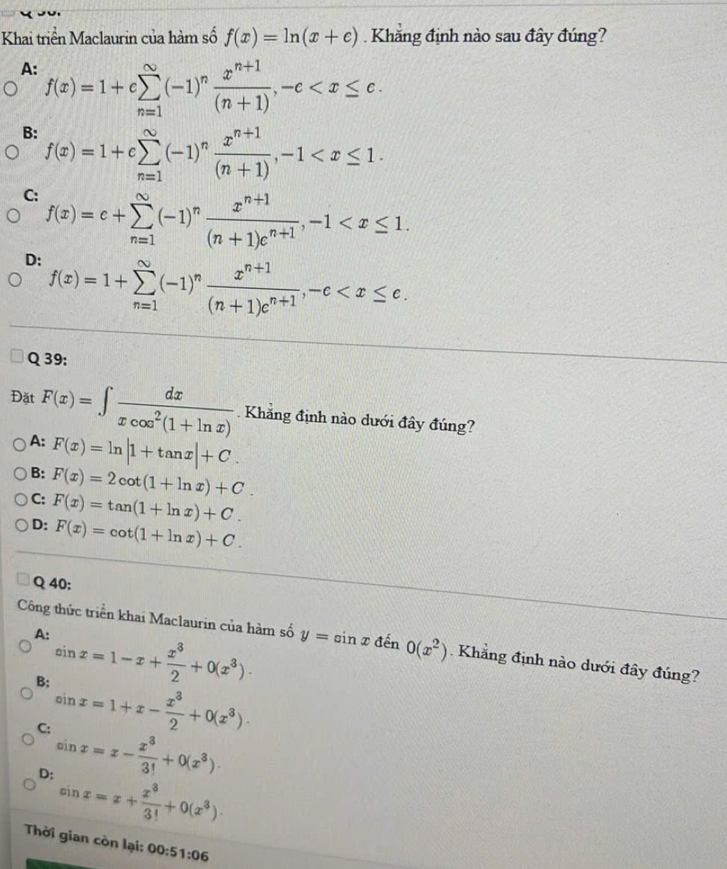 Khai triển Maclaurin của hàm số f(x)=ln (x+e) Khẳng định nào sau đây đúng?
A: f(x)=1+csumlimits _(n=1)^(∈fty)(-1)^n (x^(n+1))/(n+1) ,-c
B: f(x)=1+csumlimits _(n=1)^(∈fty)(-1)^n (x^(n+1))/(n+1) ,-1
C: f(x)=c+sumlimits _(n=1)^(∈fty)(-1)^n (x^(n+1))/(n+1)e^(n+1) ,-1
D: f(x)=1+sumlimits _(n=1)^(∈fty)(-1)^n (x^(n+1))/(n+1)e^(n+1) ,-c
Q 39:
Đặt F(x)=∈t  dx/xcos^2(1+ln x) . Khẳng định nào dưới đây đúng?
A: F(x)=ln |1+tan x|+C.
B: F(x)=2cot (1+ln x)+C.
C:
D: F(x)=tan (1+ln x)+C.
F(x)=cot (1+ln x)+C.
Q 40:
A: sin x=1-x+ x^3/2 +0(x^3).
Công thức triển khai Maclaurin của hàm số y=sin x đến 0(x^2). Khẳng định nào dưới đây đúng?
B: sin x=1+x- x^3/2 +0(x^3).
C: sin x=x- x^3/3! +0(x^3).
D: sin x=x+ x^3/3! +0(x^3).
Thời gian còn lại: 00 :51:06