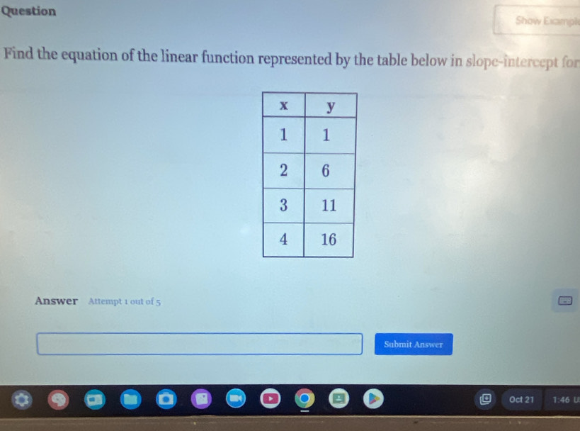 Question Show Exampl 
Find the equation of the linear function represented by the table below in slope-intercept for 
Answer Attempt 1 out of 5 
Submit Answer 
Oct 21 1:46 U