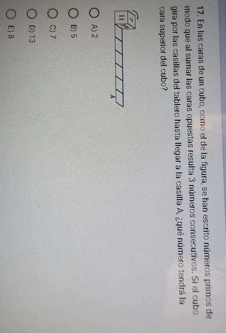 En las caras de un cubo, como el de la figura, se han escrito números primos de
modo que al sumar las caras opuestas resulta 3 números consecutivos. Si el cubo
gira por las casillas del tablero hasta llegar a la casilla A, ¿qué número tendrá la
cara superior del cubo?
A) 2
B) 5
C) 7
D) 13
E) 8