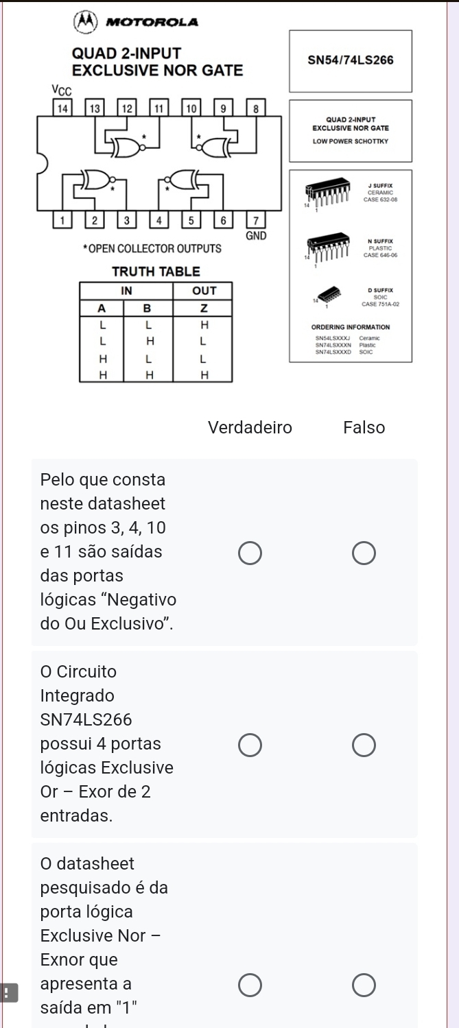 A MOTOROLA
Verdadeiro Falso
Pelo que consta
neste datasheet
os pinos 3, 4, 10
e 11 são saídas
das portas
lógicas 'Negativo
do Ou Exclusivo".
O Circuito
Integrado
SN74LS266
possui 4 portas
lógicas Exclusive
Or - Exor de 2
entradas.
O datasheet
pesquisado é da
porta lógica
Exclusive Nor -
Exnor que
: apresenta a
saída em "1"